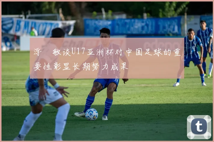 浮嶋敏谈U17亚洲杯对中国足球的重要性彰显长期努力成果