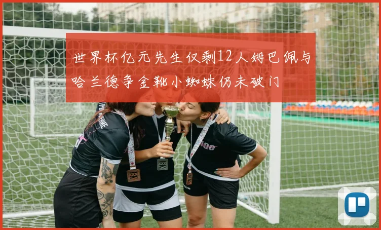 世界杯亿元先生仅剩12人姆巴佩与哈兰德争金靴小蜘蛛仍未破门