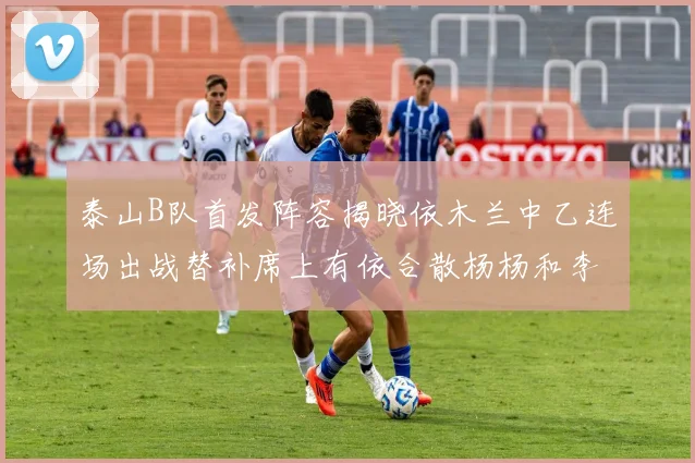 泰山B队首发阵容揭晓依木兰中乙连场出战替补席上有依合散杨杨和李钧鹏