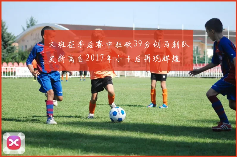 文班在季后赛中狂砍39分创马刺队史新高自2017年小卡后再现辉煌