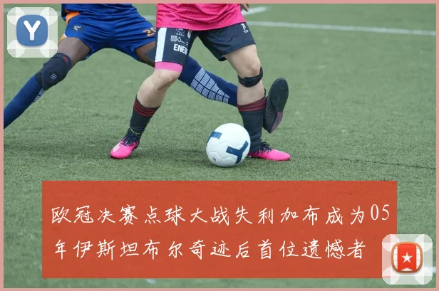欧冠决赛点球大战失利加布成为05年伊斯坦布尔奇迹后首位遗憾者