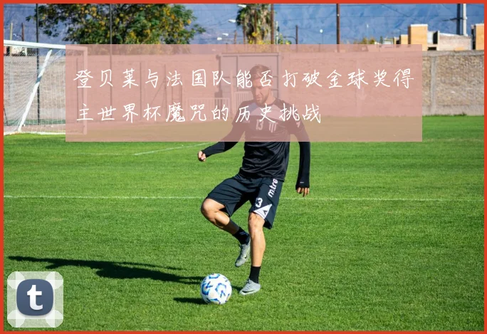 登贝莱与法国队能否打破金球奖得主世界杯魔咒的历史挑战