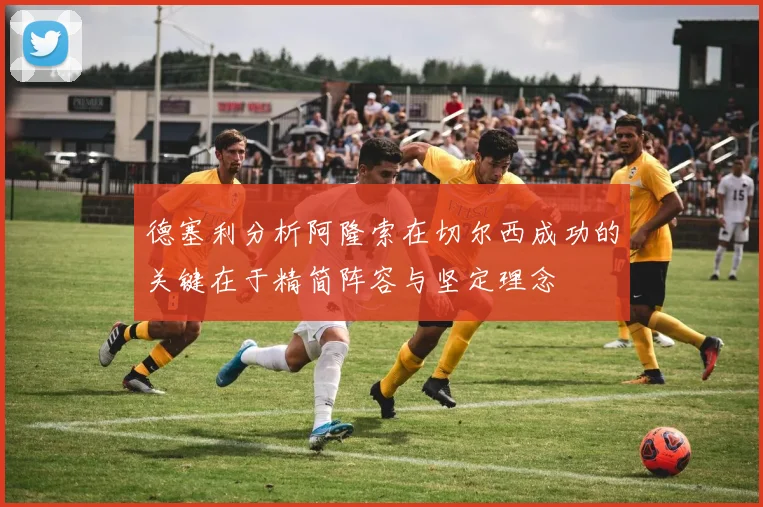 德塞利分析阿隆索在切尔西成功的关键在于精简阵容与坚定理念