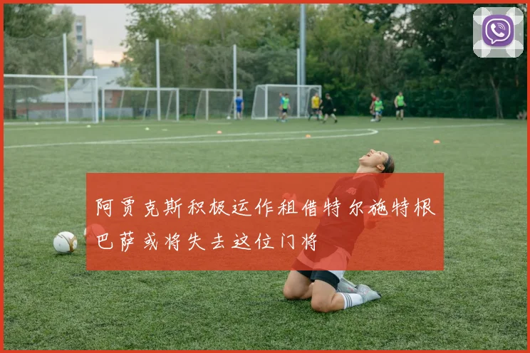 阿贾克斯积极运作租借特尔施特根巴萨或将失去这位门将