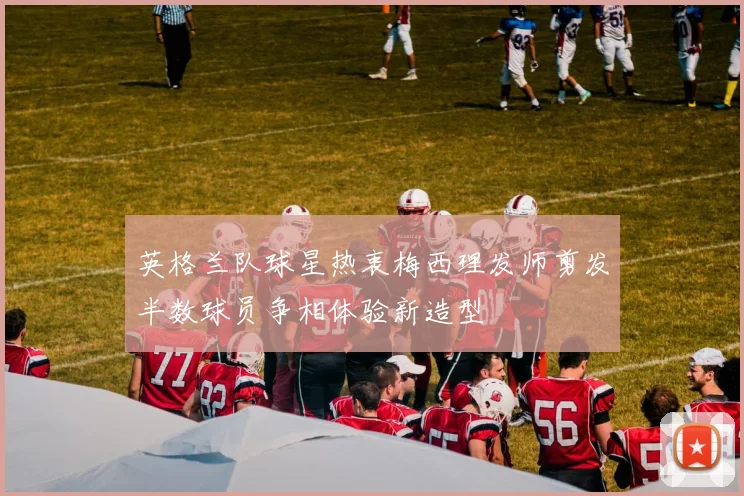 英格兰队球星热衷梅西理发师剪发半数球员争相体验新造型