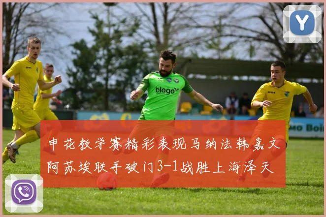 申花教学赛精彩表现马纳法韩嘉文阿苏埃联手破门3-1战胜上海泽天
