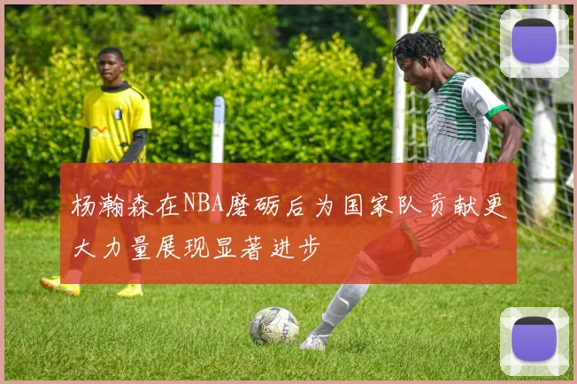 杨瀚森在NBA磨砺后为国家队贡献更大力量展现显著进步