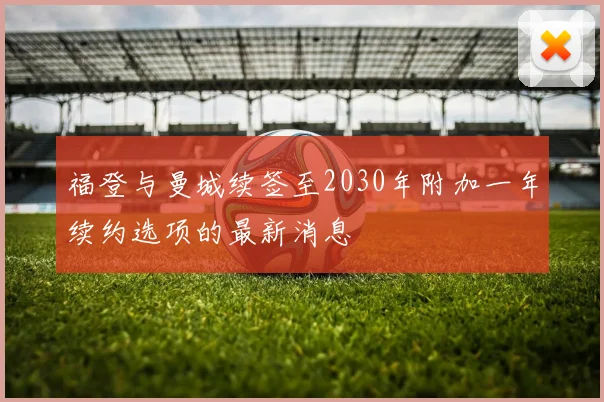 福登与曼城续签至2030年附加一年续约选项的最新消息