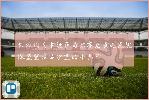 弗拉门戈中场萨乌尔赛后急赴医院探望重症监护室的小儿子