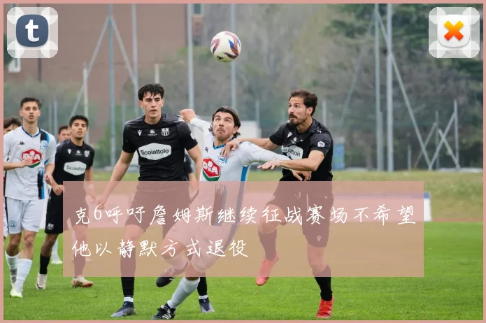 克6呼吁詹姆斯继续征战赛场不希望他以静默方式退役