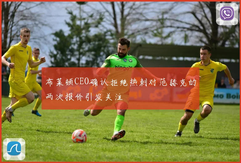 布莱顿CEO确认拒绝热刺对范赫克的两次报价引发关注