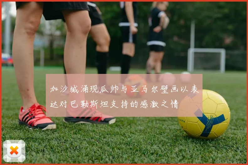 加沙城涌现瓜帅与亚马尔壁画以表达对巴勒斯坦支持的感激之情