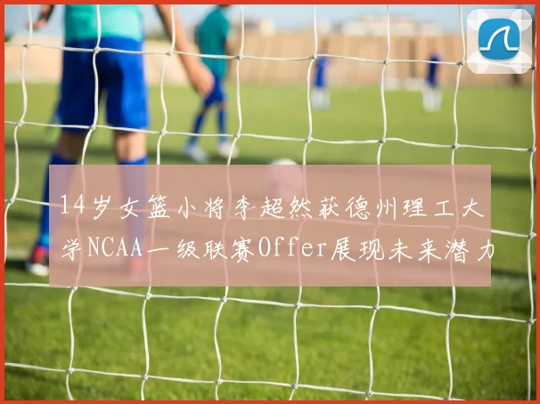 14岁女篮小将李超然获德州理工大学NCAA一级联赛Offer展现未来潜力
