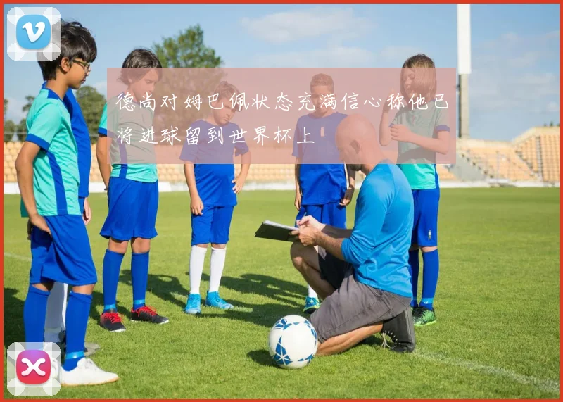 德尚对姆巴佩状态充满信心称他已将进球留到世界杯上