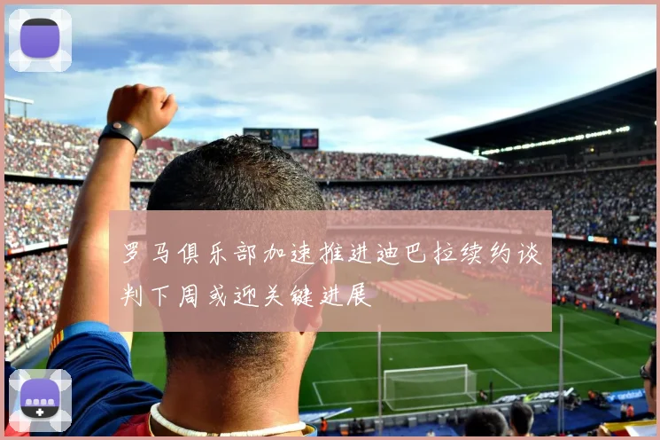 罗马俱乐部加速推进迪巴拉续约谈判下周或迎关键进展