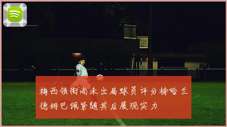 梅西领衔尚未出局球员评分榜哈兰德姆巴佩紧随其后展现实力