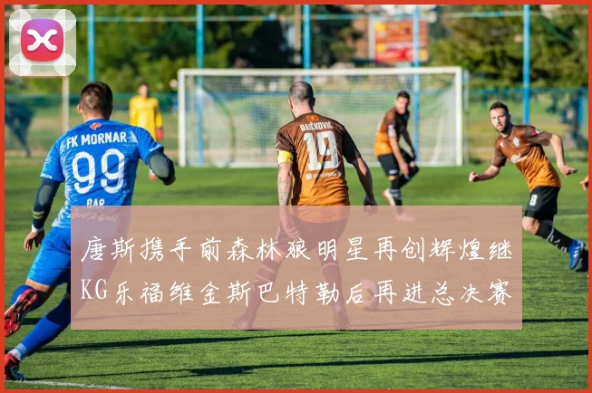 唐斯携手前森林狼明星再创辉煌继KG乐福维金斯巴特勒后再进总决赛