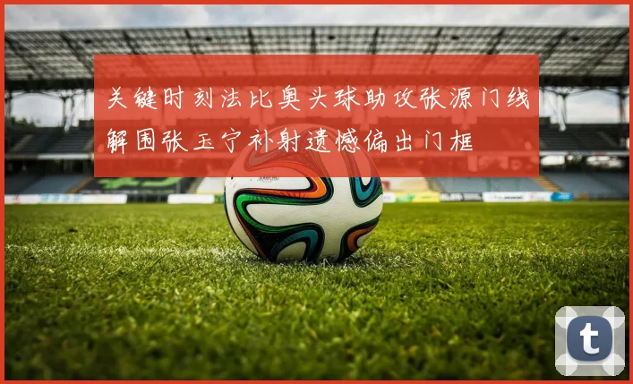 关键时刻法比奥头球助攻张源门线解围张玉宁补射遗憾偏出门框
