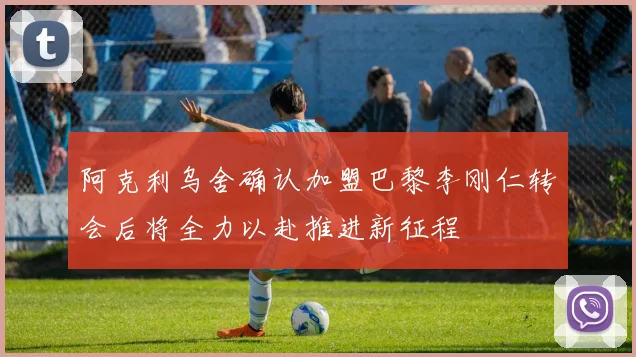 阿克利乌舍确认加盟巴黎李刚仁转会后将全力以赴推进新征程