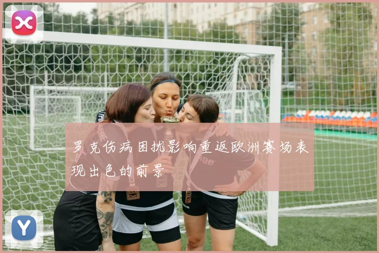 罗克伤病困扰影响重返欧洲赛场表现出色的前景