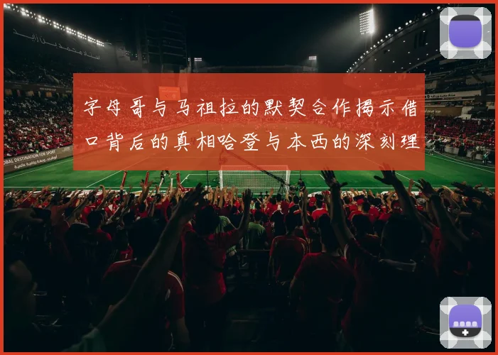字母哥与马祖拉的默契合作揭示借口背后的真相哈登与本西的深刻理解