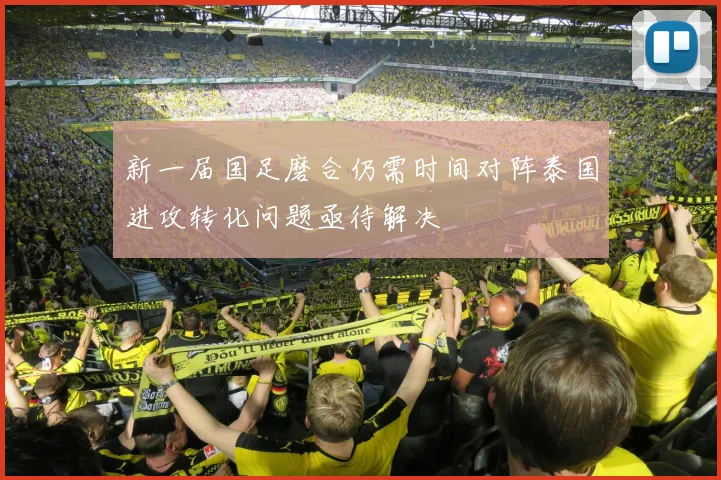 新一届国足磨合仍需时间对阵泰国进攻转化问题亟待解决