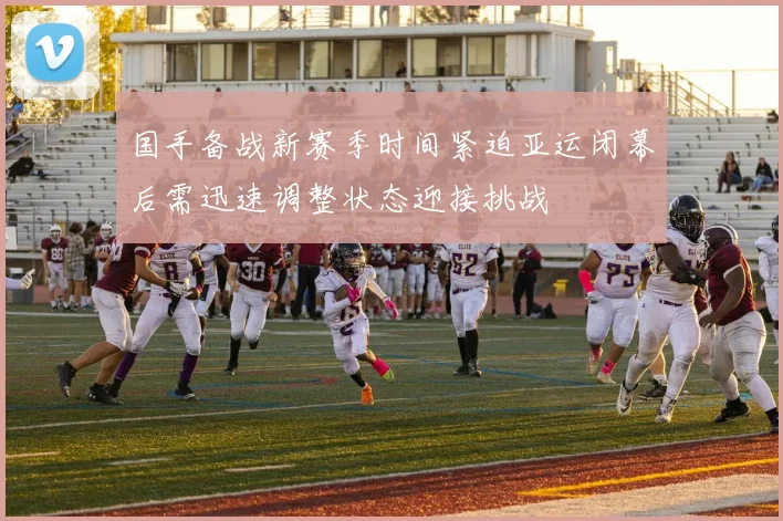 国手备战新赛季时间紧迫亚运闭幕后需迅速调整状态迎接挑战