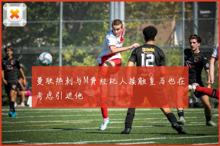 曼联热刺与M费经纪人接触皇马也在考虑引进他