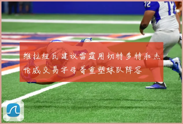 维拉纽瓦建议雷霆用切特多特和杰伦威交易字母哥重塑球队阵容