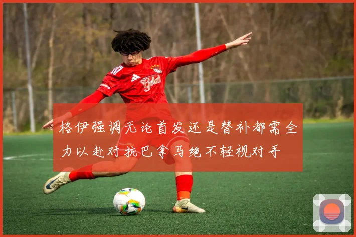 格伊强调无论首发还是替补都需全力以赴对抗巴拿马绝不轻视对手