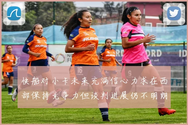 快船对小卡未来充满信心力求在西部保持竞争力但谈判进展仍不明朗