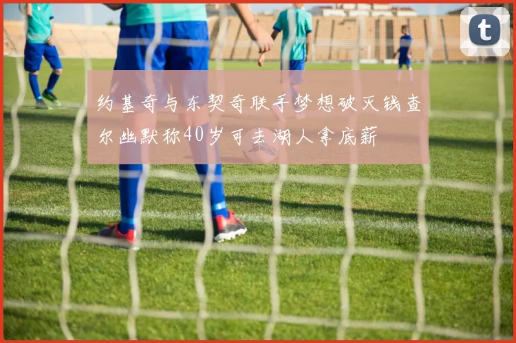 约基奇与东契奇联手梦想破灭钱查尔幽默称40岁可去湖人拿底薪