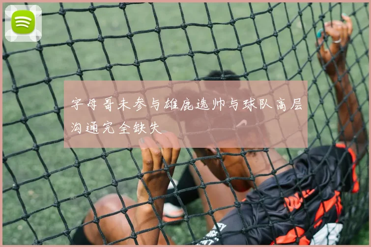 字母哥未参与雄鹿选帅与球队高层沟通完全缺失