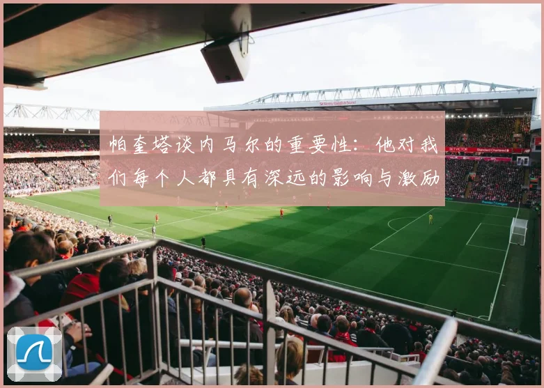 帕奎塔谈内马尔的重要性：他对我们每个人都具有深远的影响与激励