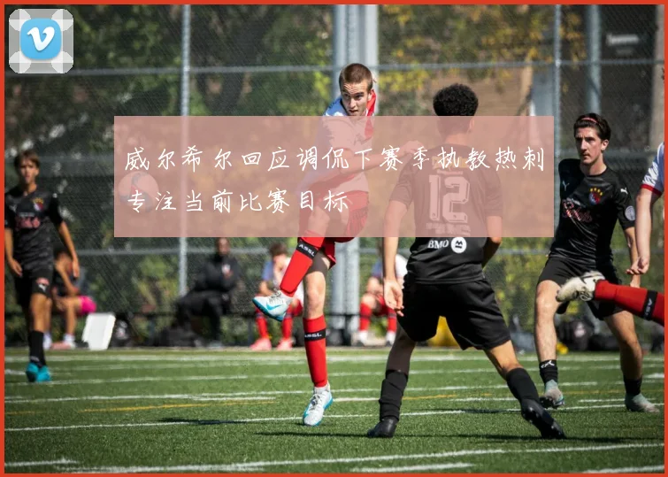 威尔希尔回应调侃下赛季执教热刺专注当前比赛目标